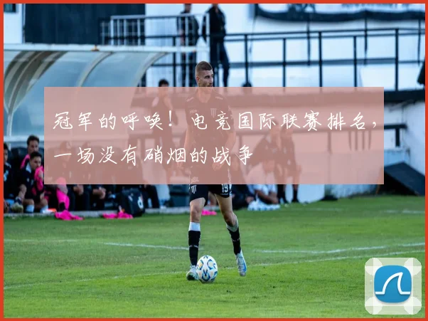 冠军的呼唤！电竞国际联赛排名，一场没有硝烟的战争