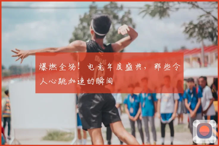 爆燃全场！电竞年度盛典，那些令人心跳加速的瞬间