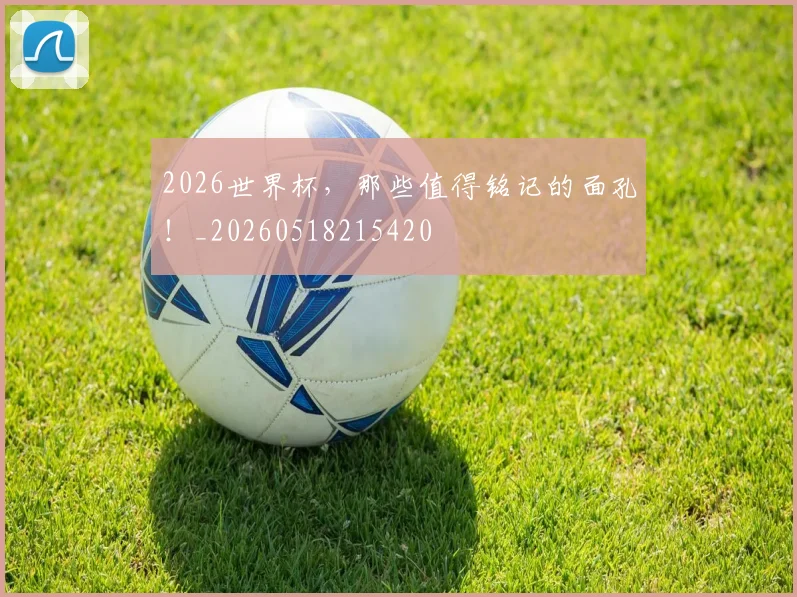 2026世界杯，那些值得铭记的面孔！_20260518215420