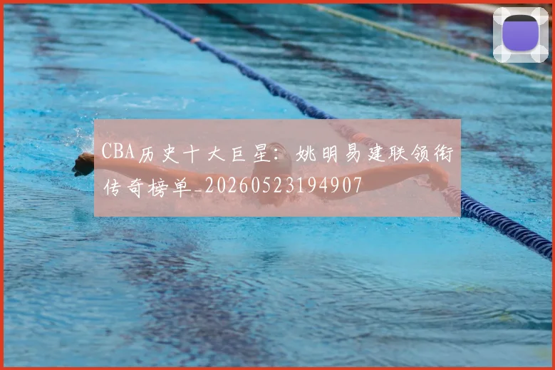 CBA历史十大巨星：姚明易建联领衔传奇榜单_20260523194907
