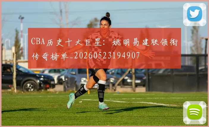 CBA历史十大巨星：姚明易建联领衔传奇榜单_20260523194907