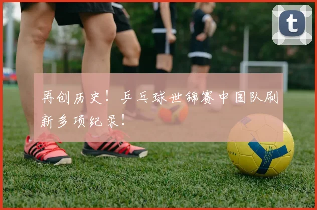 再创历史！乒乓球世锦赛中国队刷新多项纪录！