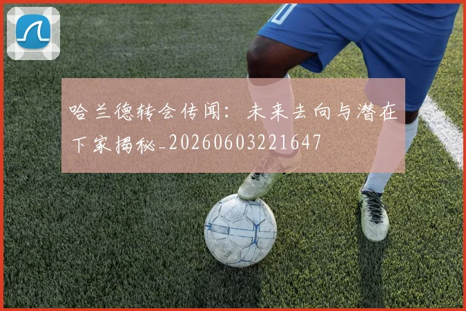 哈兰德转会传闻：未来去向与潜在下家揭秘_20260603221647