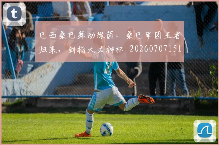 巴西桑巴舞动绿茵，桑巴军团王者归来，剑指大力神杯_20260707151120