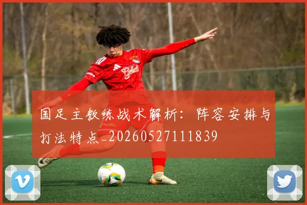国足主教练战术解析：阵容安排与打法特点_20260527111839