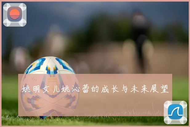 姚明女儿姚沁蕾的成长与未来展望