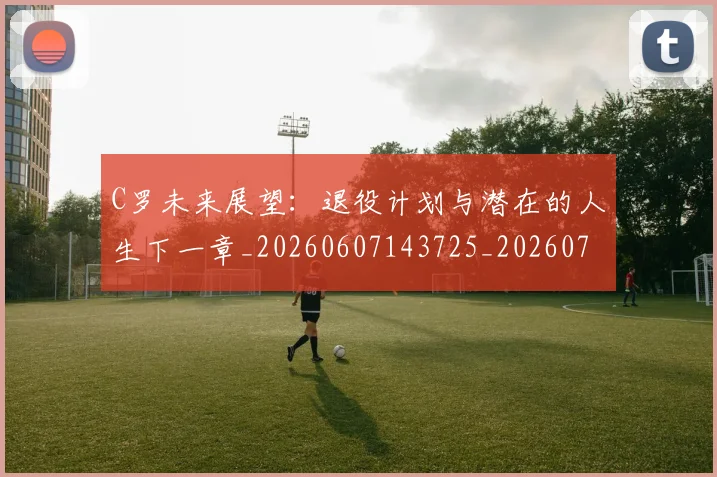 C罗未来展望：退役计划与潜在的人生下一章_20260607143725_20260702042043
