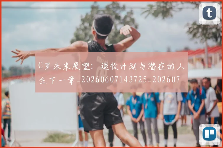 C罗未来展望：退役计划与潜在的人生下一章_20260607143725_20260702042043