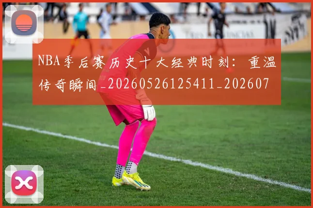NBA季后赛历史十大经典时刻：重温传奇瞬间_20260526125411_20260702164019