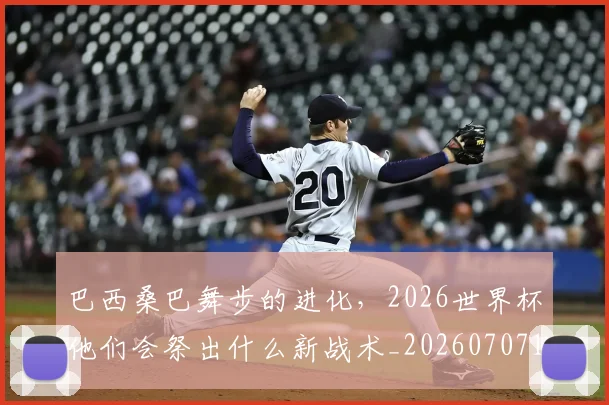 巴西桑巴舞步的进化，2026世界杯他们会祭出什么新战术_20260707151122