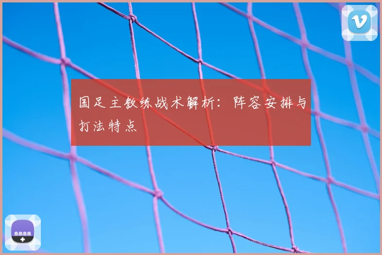 国足主教练战术解析：阵容安排与打法特点