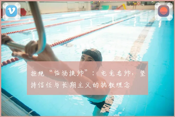 拒绝“临场换帅”：电竞名帅，坚持信任与长期主义的执教理念