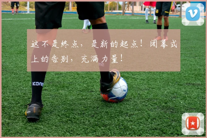 这不是终点,是新的起点!闭幕式上的告别,充满力量!