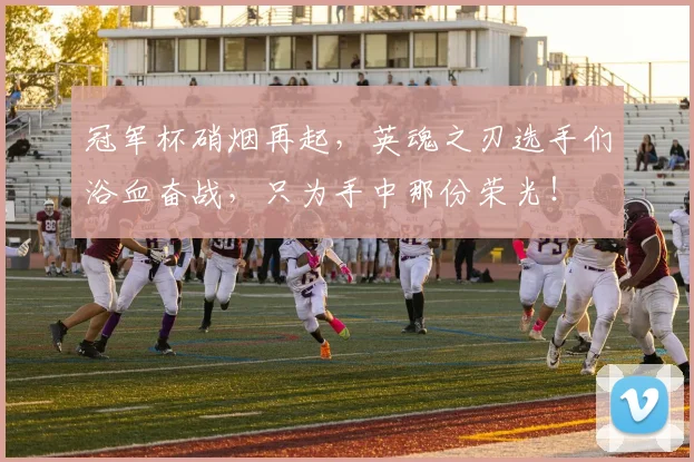 冠军杯硝烟再起，英魂之刃选手们浴血奋战，只为手中那份荣光！